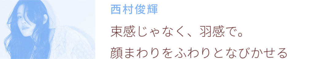 西村俊輝:束感じゃなく、羽感で顔まわりをふわりとなびかせる